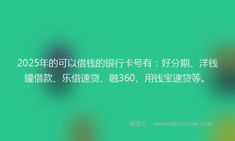 2025年的可以借钱的银行卡号有：好分期、洋钱罐借款、乐借速贷、融360、用钱宝速贷等。