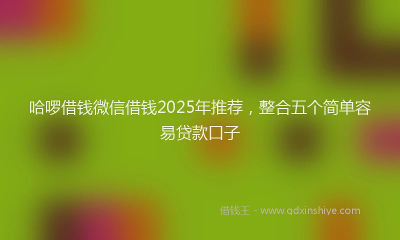 哈啰借钱微信借钱2025年推荐，整合五个简单容易贷款口子
