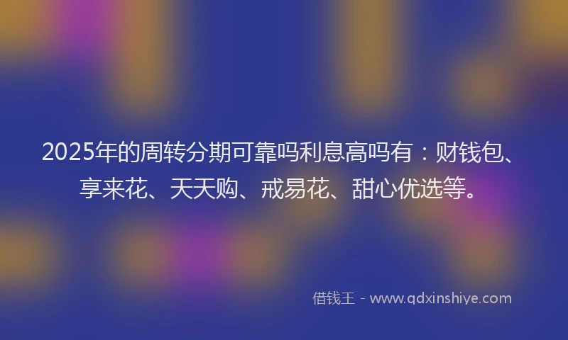 2025年的周转分期可靠吗利息高吗有：财钱包、享来花、天天购、戒易花、甜心优选等。