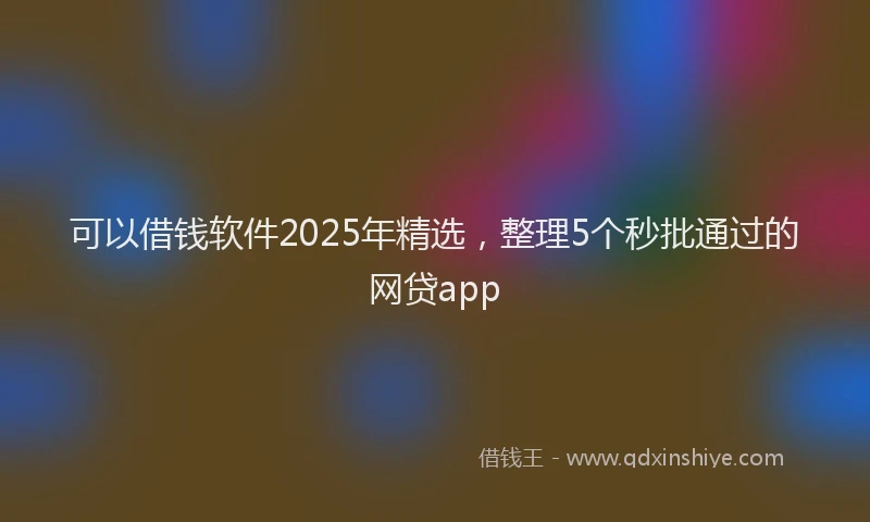 可以借钱软件2025年精选，整理5个秒批通过的网贷app