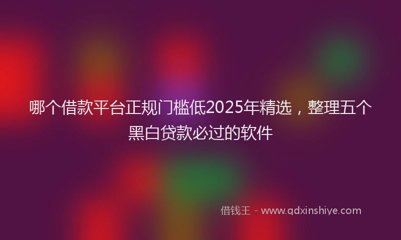 哪个借款平台正规门槛低2025年精选,整理五个黑白贷款必过的软件