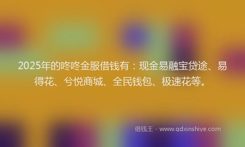 2025年的咚咚金服借钱有：现金易融宝贷途、易得花、兮悦商城、全民钱包、极速花等。