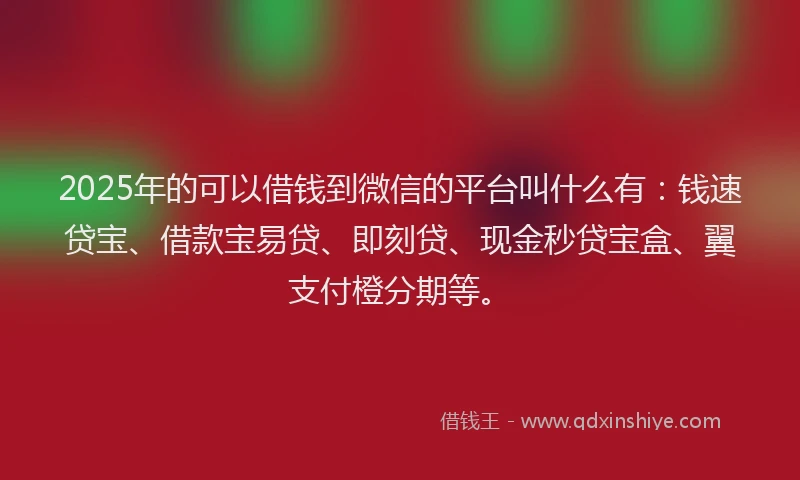 2025年的可以借钱到微信的平台叫什么有：钱速贷宝、借款宝易贷、即刻贷、现金秒贷宝盒、翼支付橙分期等。