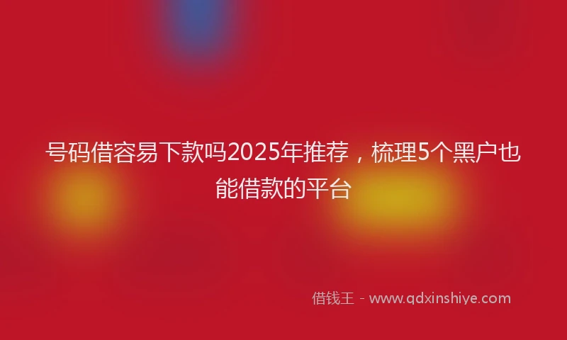号码借容易下款吗2025年推荐，梳理5个黑户也能借款的平台