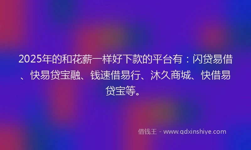 2025年的和花薪一样好下款的平台有：闪贷易借、快易贷宝融、钱速借易行、沐久商城、快借易贷宝等。