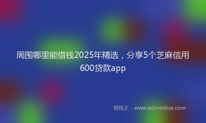 周围哪里能借钱2025年精选，分享5个芝麻信用600贷款app