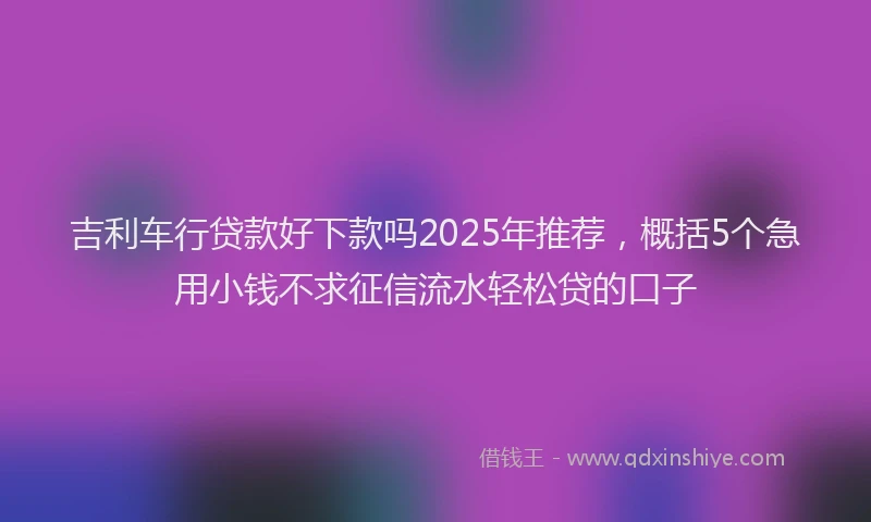 吉利车行贷款好下款吗2025年推荐，概括5个急用小钱不求征信流水轻松贷的口子