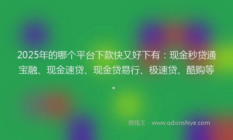 2025年的哪个平台下款快又好下有：现金秒贷通宝融、现金速贷、现金贷易行、极速贷、酷购等。