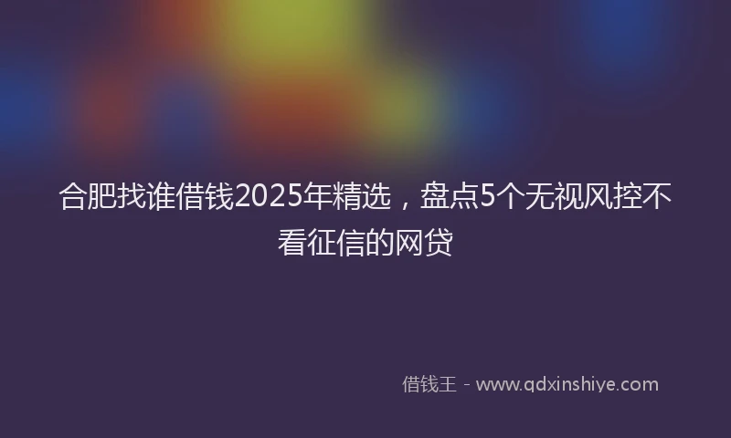 合肥找谁借钱2025年精选，盘点5个无视风控不看征信的网贷