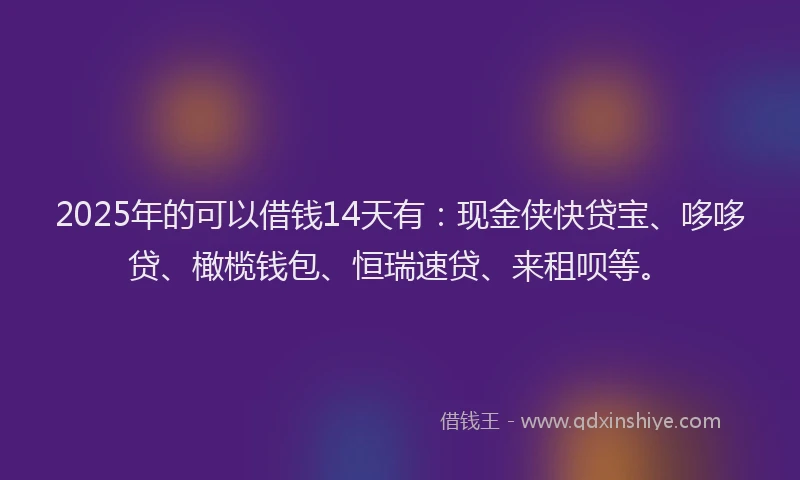 2025年的可以借钱14天有：现金侠快贷宝、哆哆贷、橄榄钱包、恒瑞速贷、来租呗等。