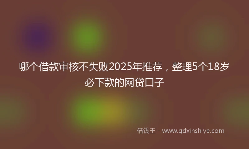 哪个借款审核不失败2025年推荐，整理5个18岁必下款的网贷口子