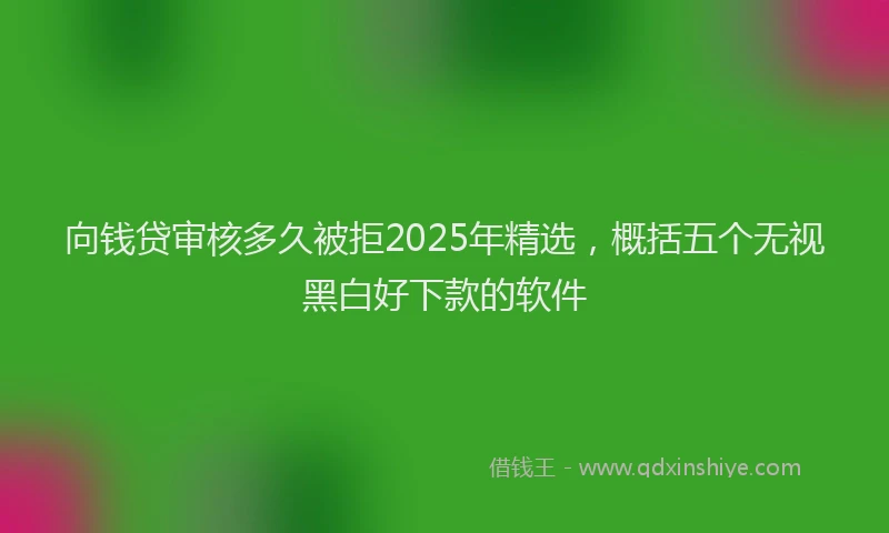 向钱贷审核多久被拒2025年精选，概括五个无视黑白好下款的软件
