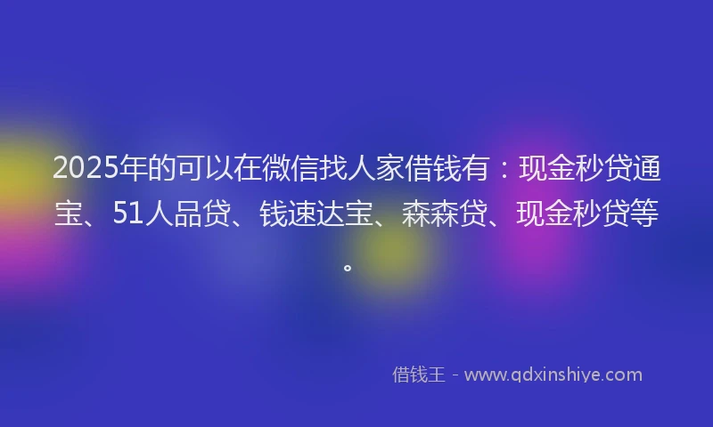 2025年的可以在微信找人家借钱有：现金秒贷通宝、51人品贷、钱速达宝、森森贷、现金秒贷等。