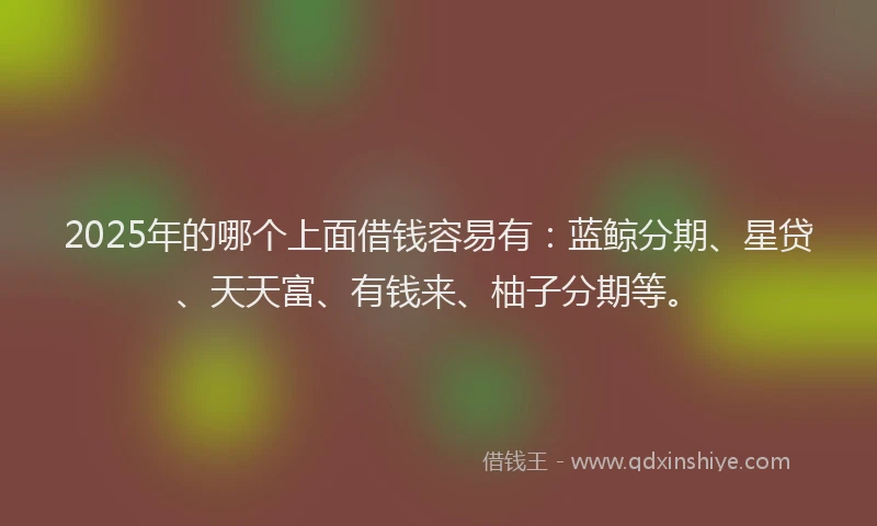 2025年的哪个上面借钱容易有：蓝鲸分期、星贷、天天富、有钱来、柚子分期等。
