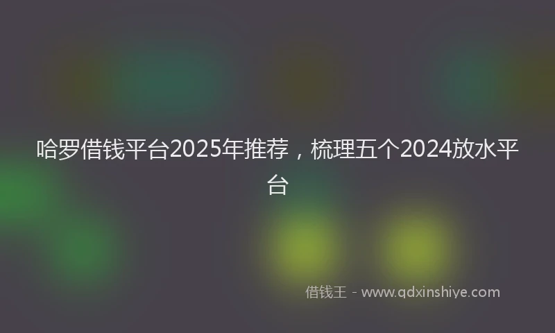 哈罗借钱平台2025年推荐，梳理五个2024放水平台