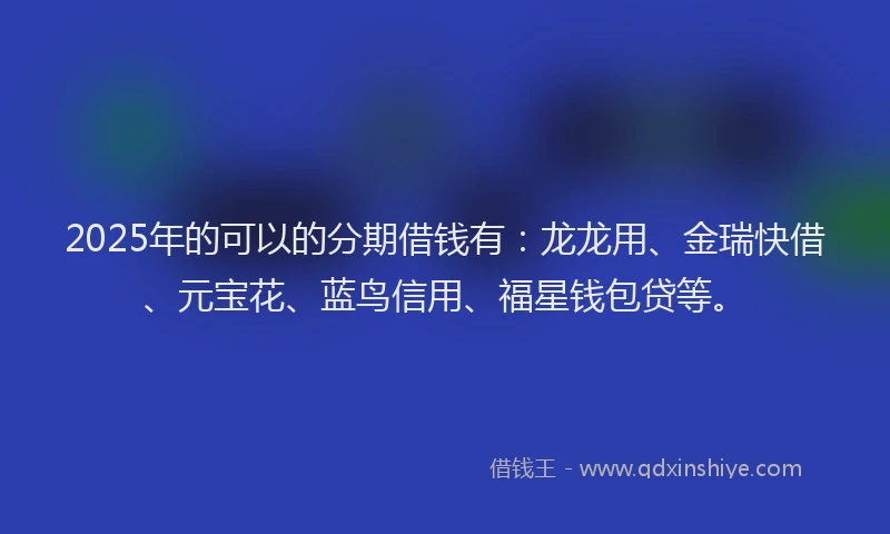 2025年的可以的分期借钱有：龙龙用、金瑞快借、元宝花、蓝鸟信用、福星钱包贷等。