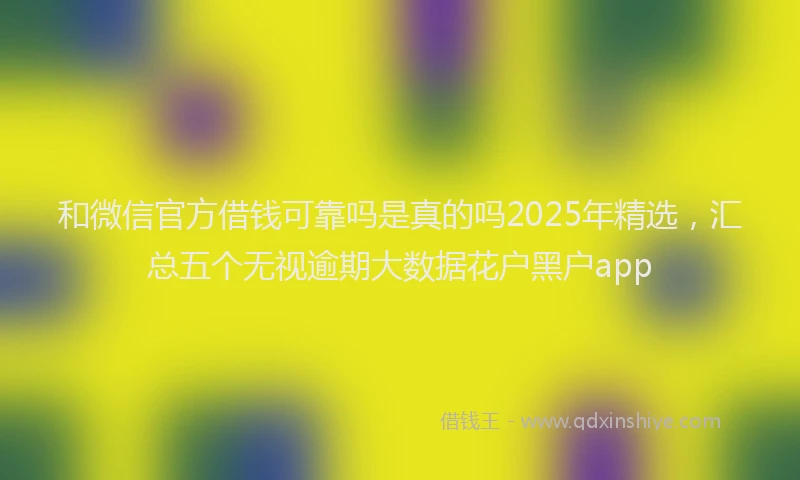和微信官方借钱可靠吗是真的吗2025年精选，汇总五个无视逾期大数据花户黑户app