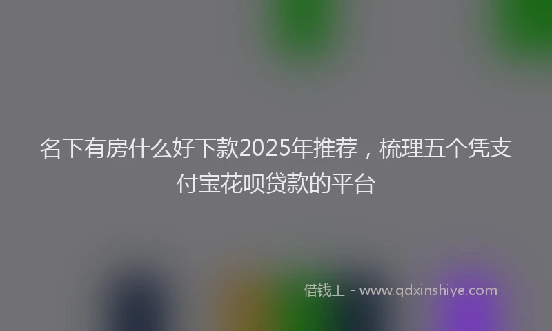 名下有房什么好下款2025年推荐，梳理五个凭支付宝花呗贷款的平台
