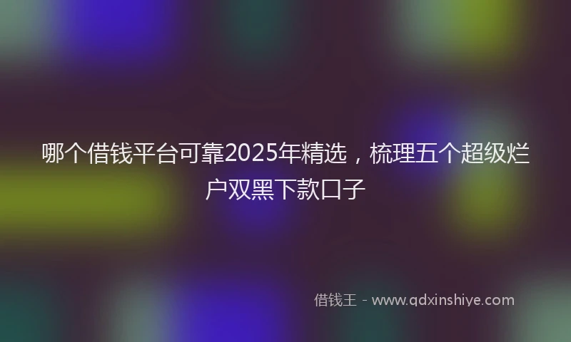 哪个借钱平台可靠2025年精选，梳理五个超级烂户双黑下款口子