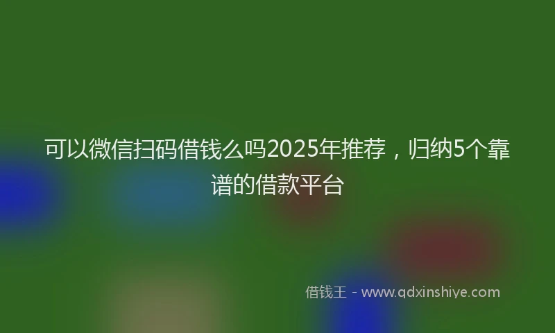 可以微信扫码借钱么吗2025年推荐，归纳5个靠谱的借款平台