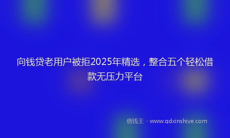 向钱贷老用户被拒2025年精选，整合五个轻松借款无压力平台