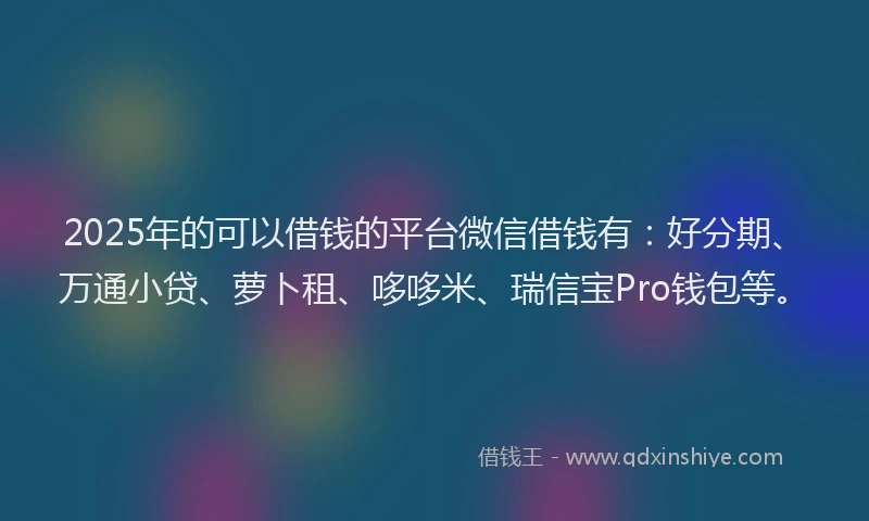 2025年的可以借钱的平台微信借钱有：好分期、万通小贷、萝卜租、哆哆米、瑞信宝Pro钱包等。