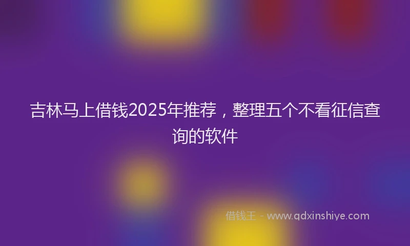 吉林马上借钱2025年推荐，整理五个不看征信查询的软件