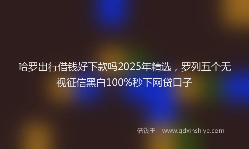 哈罗出行借钱好下款吗2025年精选，罗列五个无视征信黑白100%秒下网贷口子