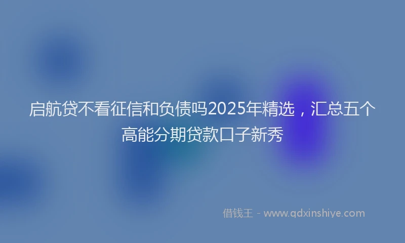 启航贷不看征信和负债吗2025年精选，汇总五个高能分期贷款口子新秀