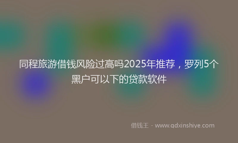 同程旅游借钱风险过高吗2025年推荐，罗列5个黑户可以下的贷款软件