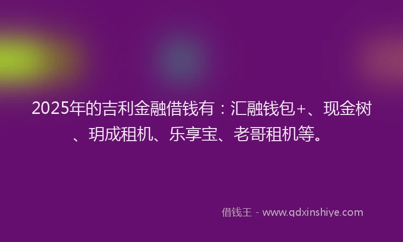 2025年的吉利金融借钱有：汇融钱包+、现金树、玥成租机、乐享宝、老哥租机等。