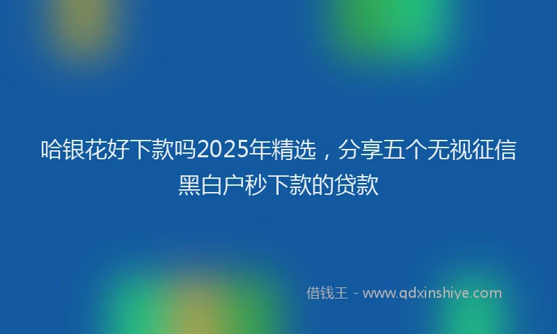 哈银花好下款吗2025年精选，分享五个无视征信黑白户秒下款的贷款