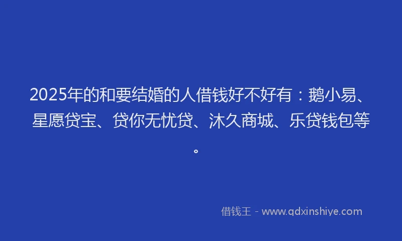 2025年的和要结婚的人借钱好不好有:鹅小易、星愿贷宝、贷你无忧贷、沐久商城、乐贷钱包等。