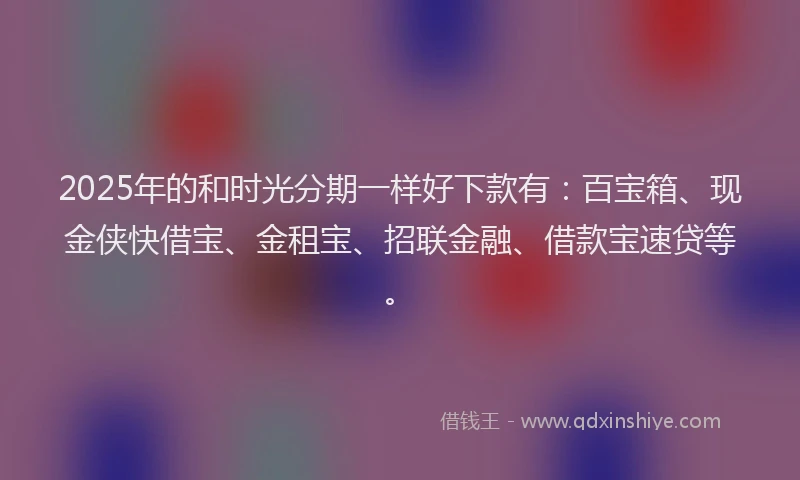 2025年的和时光分期一样好下款有：百宝箱、现金侠快借宝、金租宝、招联金融、借款宝速贷等。