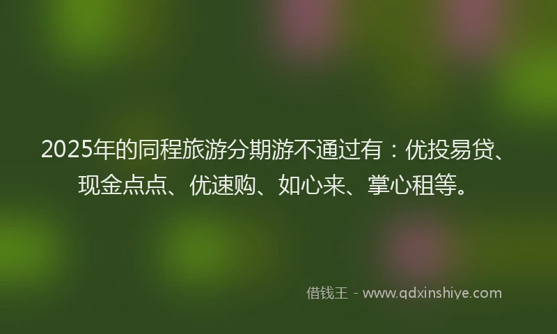2025年的同程旅游分期游不通过有：优投易贷、现金点点、优速购、如心来、掌心租等。