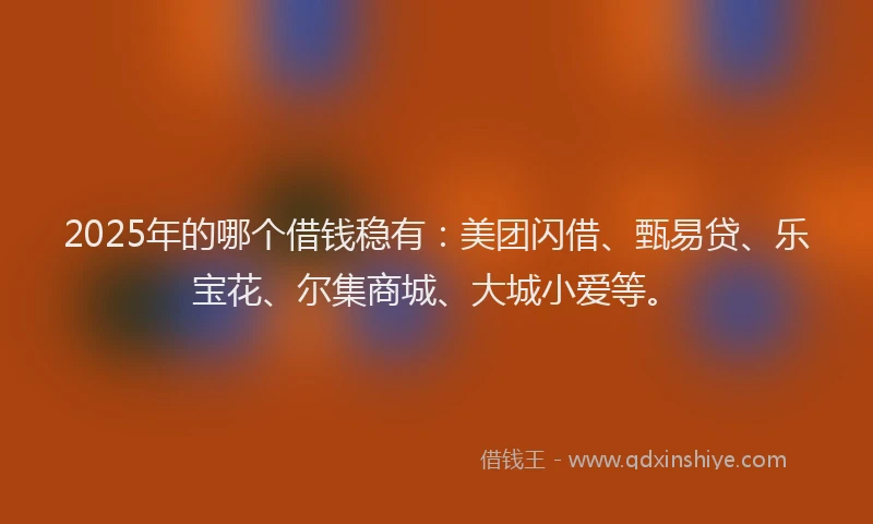 2025年的哪个借钱稳有：美团闪借、甄易贷、乐宝花、尔集商城、大城小爱等。