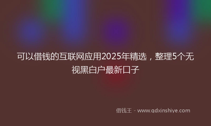 可以借钱的互联网应用2025年精选，整理5个无视黑白户最新口子