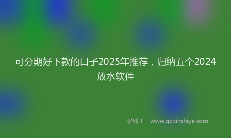 可分期好下款的口子2025年推荐，归纳五个2024放水软件