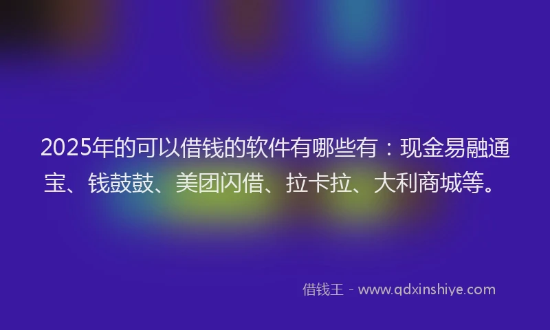 2025年的可以借钱的软件有哪些有：现金易融通宝、钱鼓鼓、美团闪借、拉卡拉、大利商城等。