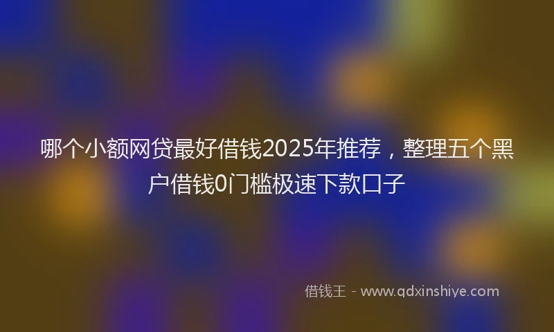 哪个小额网贷最好借钱2025年推荐，整理五个黑户借钱0门槛极速下款口子