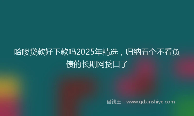 哈喽贷款好下款吗2025年精选，归纳五个不看负债的长期网贷口子
