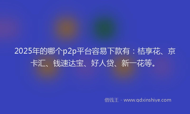 2025年的哪个p2p平台容易下款有：桔享花、京卡汇、钱速达宝、好人贷、新一花等。