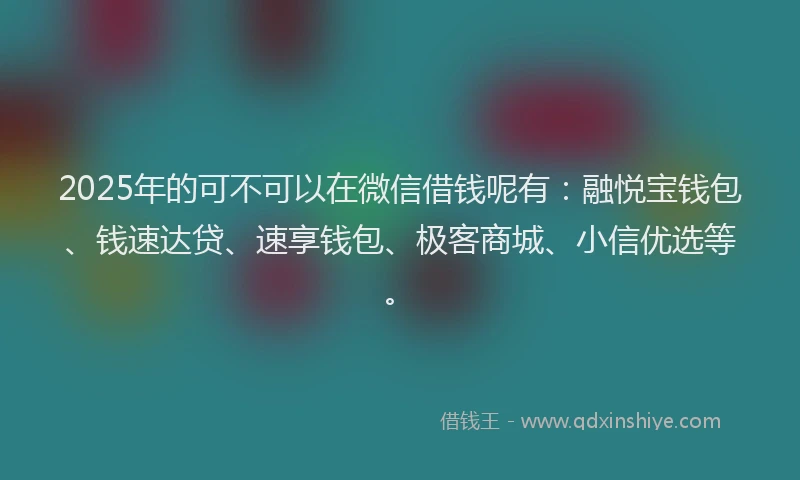 2025年的可不可以在微信借钱呢有：融悦宝钱包、钱速达贷、速享钱包、极客商城、小信优选等。
