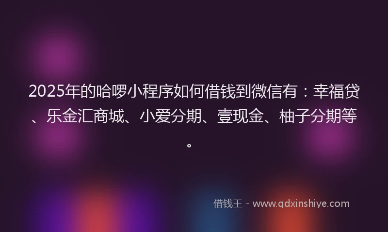 2025年的哈啰小程序如何借钱到微信有：幸福贷、乐金汇商城、小爱分期、壹现金、柚子分期等。