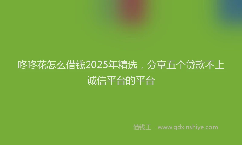 咚咚花怎么借钱2025年精选，分享五个贷款不上诚信平台的平台