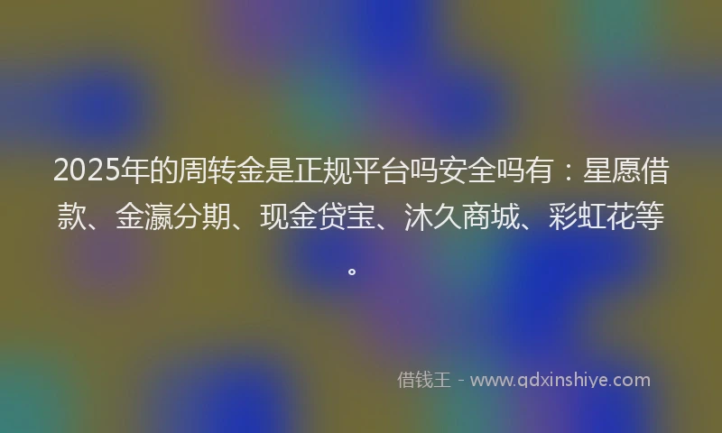 2025年的周转金是正规平台吗安全吗有：星愿借款、金瀛分期、现金贷宝、沐久商城、彩虹花等。