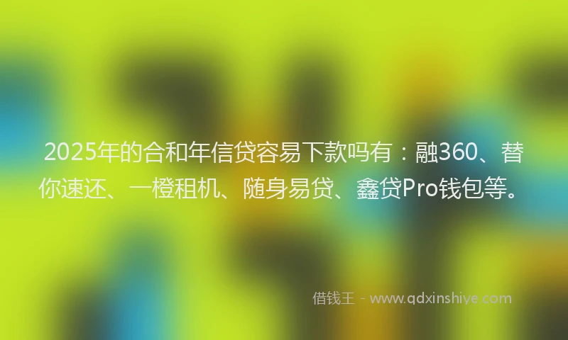 2025年的合和年信贷容易下款吗有：融360、替你速还、一橙租机、随身易贷、鑫贷Pro钱包等。