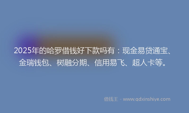 2025年的哈罗借钱好下款吗有：现金易贷通宝、金瑞钱包、树融分期、信用易飞、超人卡等。
