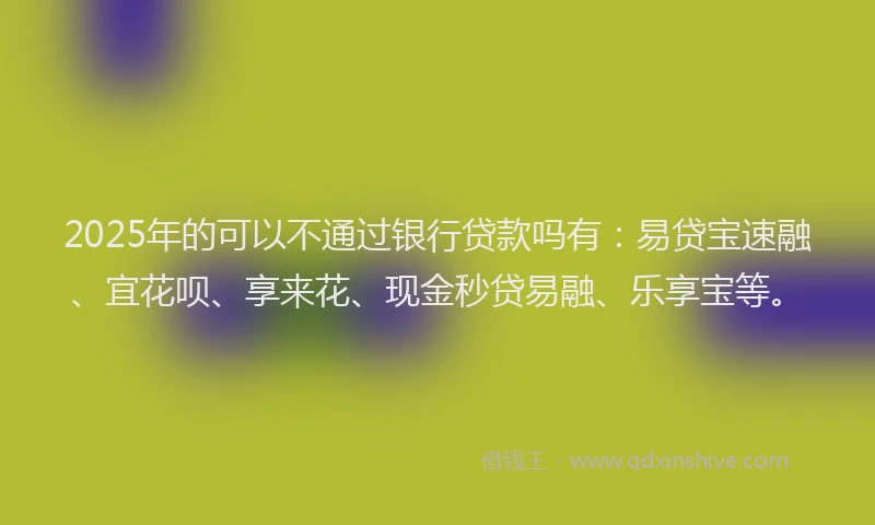 2025年的可以不通过银行贷款吗有：易贷宝速融、宜花呗、享来花、现金秒贷易融、乐享宝等。