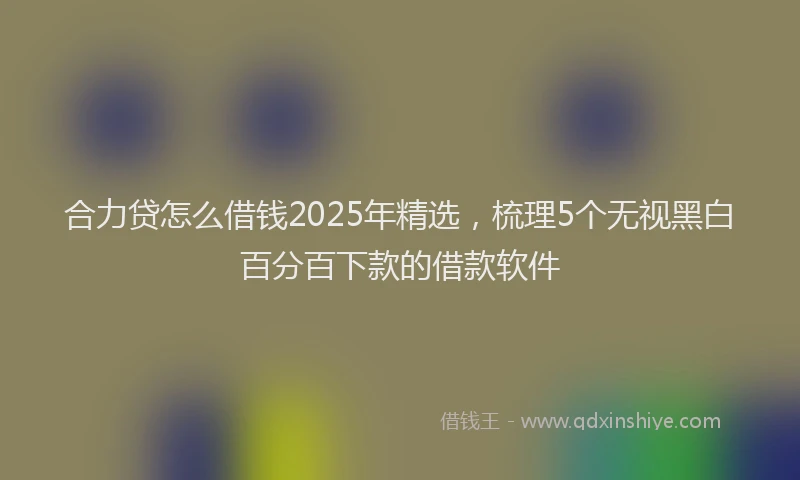 合力贷怎么借钱2025年精选，梳理5个无视黑白百分百下款的借款软件